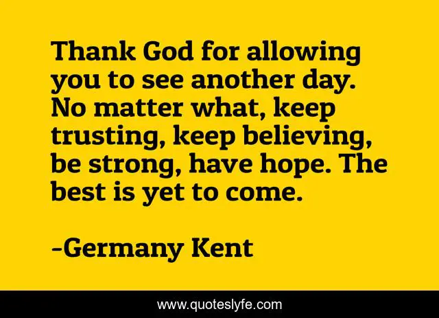Thank God for allowing you to see another day. No matter what, keep trusting, keep believing, be strong, have hope. The best is yet to come.