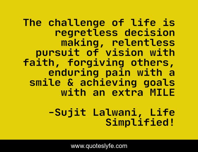 The challenge of life is regretless decision making, relentless pursuit of vision with faith, forgiving others, enduring pain with a smile & achieving goals with an extra MILE
