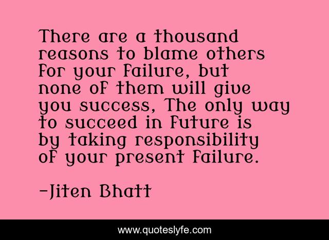 There are a thousand reasons to blame others for your failure, but none of them will give you success, The only way to succeed in future is by taking responsibility of your present failure.
