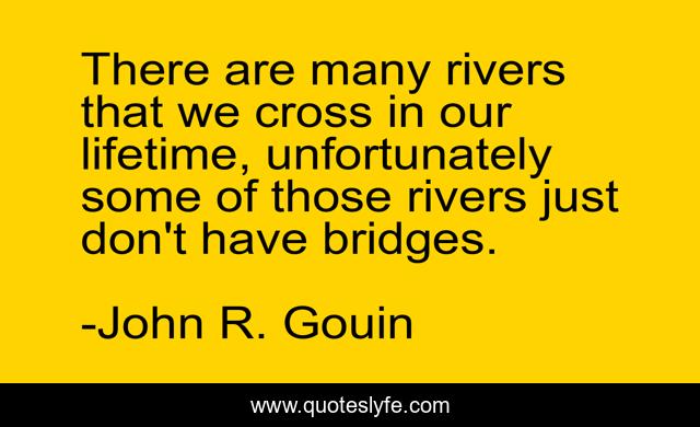 There are many rivers that we cross in our lifetime, unfortunately some of those rivers just don't have bridges.