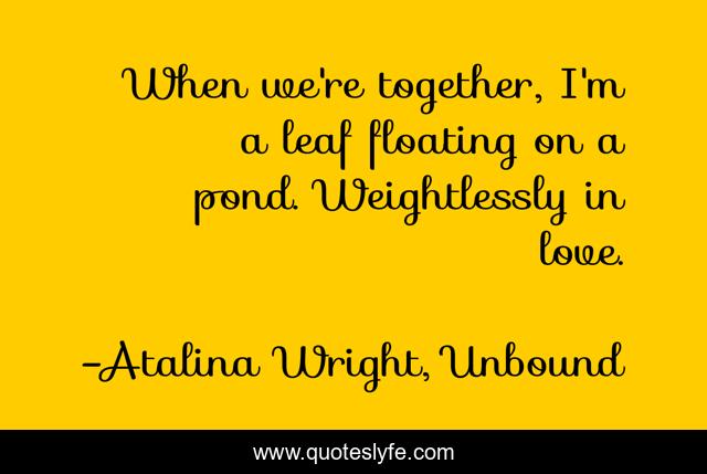 When we're together, I'm a leaf floating on a pond. Weightlessly in love.