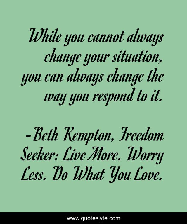 While you cannot always change your situation, you can always change the way you respond to it.