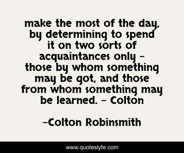 make the most of the day, by determining to spend it on two sorts of acquaintances only - those by whom something may be got, and those from whom something may be learned. - Colton