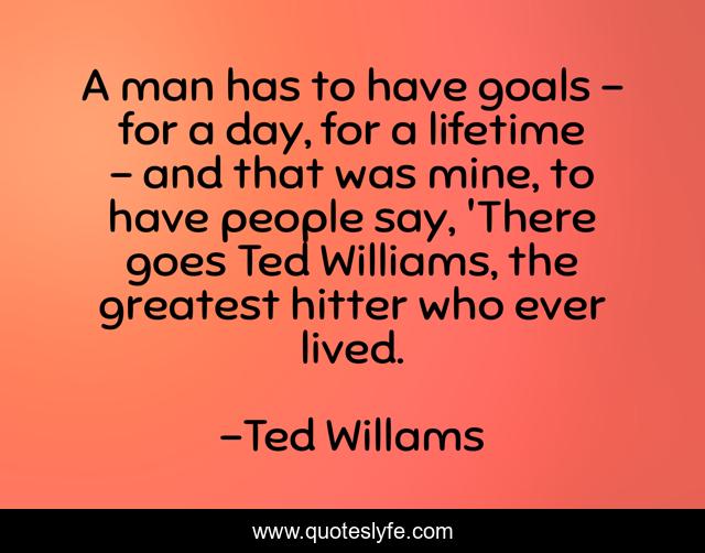 A man has to have goals - for a day, for a lifetime - and that was mine, to have people say, 'There goes Ted Williams, the greatest hitter who ever lived.