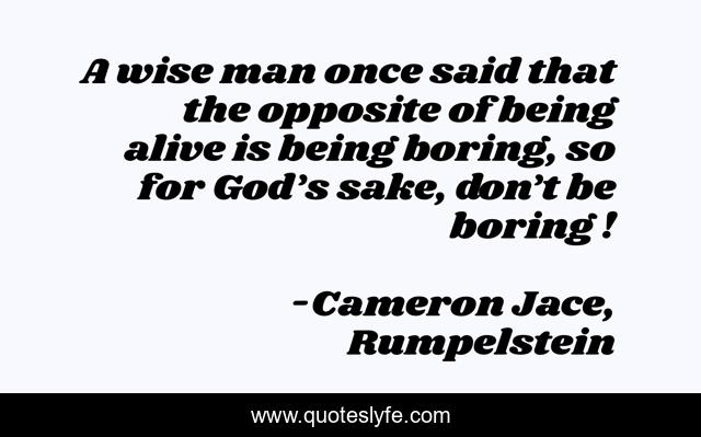 A wise man once said that the opposite of being alive is being boring, so for God’s sake, don’t be boring !