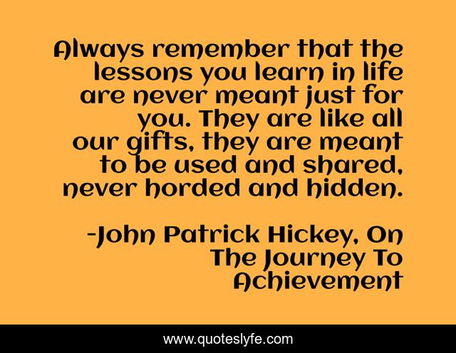 Always remember that the lessons you learn in life are never meant just for you. They are like all our gifts, they are meant to be used and shared, never horded and hidden.