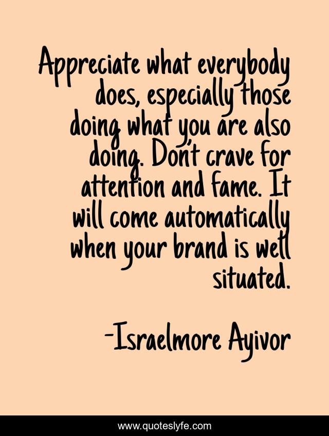 Appreciate what everybody does, especially those doing what you are also doing. Don’t crave for attention and fame. It will come automatically when your brand is well situated.