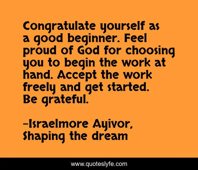 Congratulate yourself as a good beginner. Feel proud of God for choosing you to begin the work at hand. Accept the work freely and get started. Be grateful.