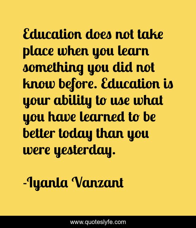 Education does not take place when you learn something you did not know before. Education is your ability to use what you have learned to be better today than you were yesterday.