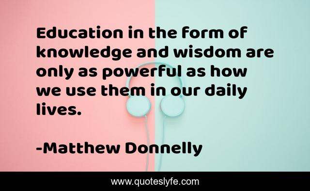 Education in the form of knowledge and wisdom are only as powerful as how we use them in our daily lives.