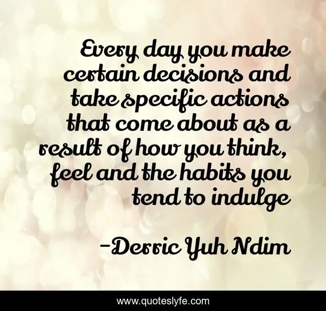 Every day you make certain decisions and take specific actions that come about as a result of how you think, feel and the habits you tend to indulge