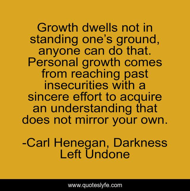 Growth dwells not in standing one’s ground, anyone can do that. Personal growth comes from reaching past insecurities with a sincere effort to acquire an understanding that does not mirror your own.