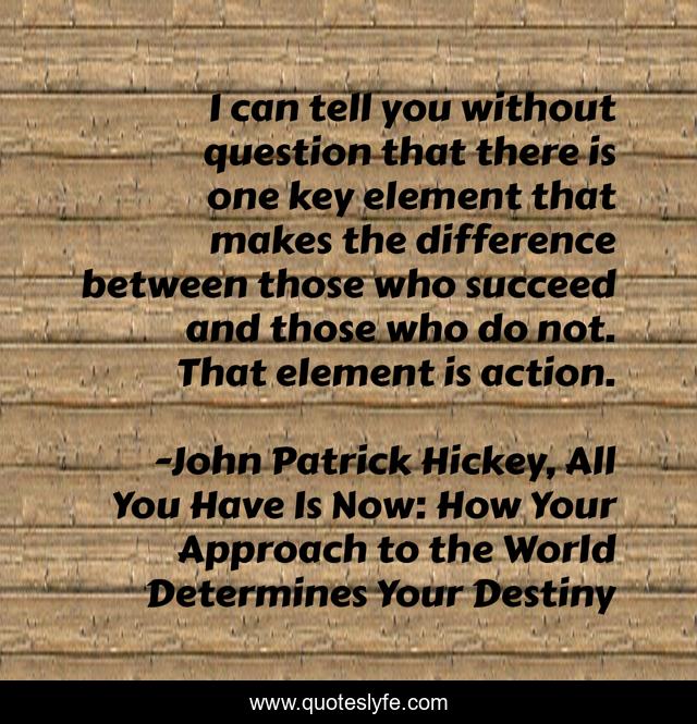 I can tell you without question that there is one key element that makes the difference between those who succeed and those who do not. That element is action.