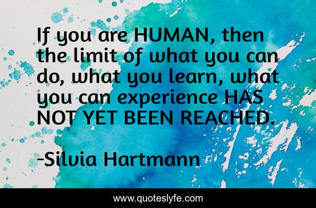 If you are HUMAN, then the limit of what you can do, what you learn, what you can experience HAS NOT YET BEEN REACHED.