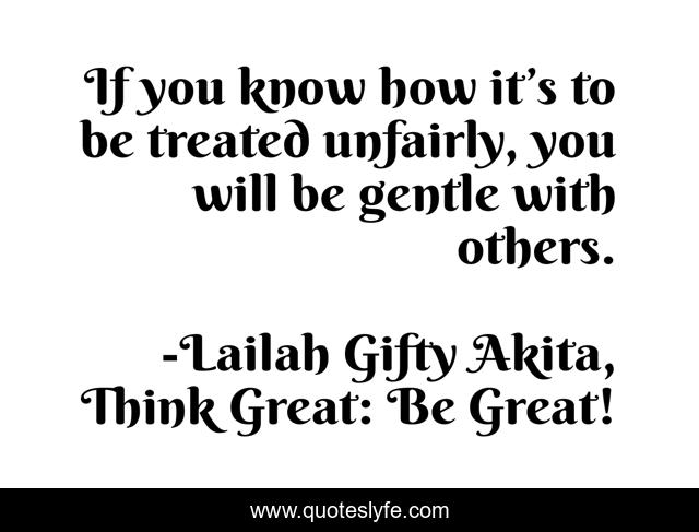 If you know how it’s to be treated unfairly, you will be gentle with others.