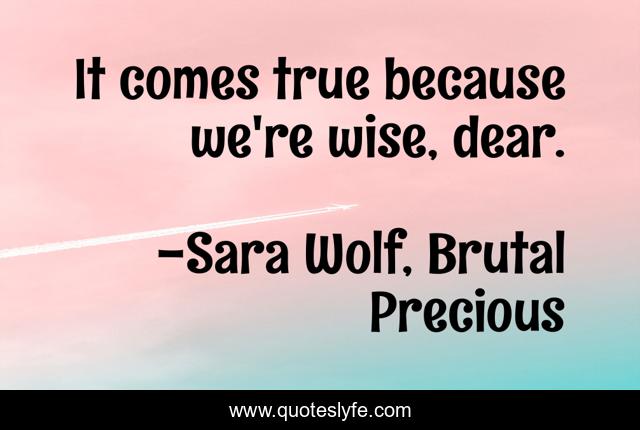 It comes true because we're wise, dear.