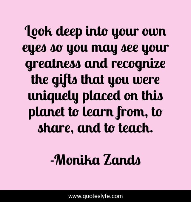 Look deep into your own eyes so you may see your greatness and recognize the gifts that you were uniquely placed on this planet to learn from, to share, and to teach.