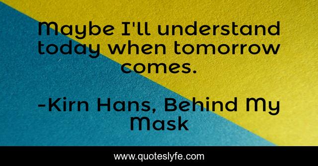 Maybe I'll understand today when tomorrow comes.