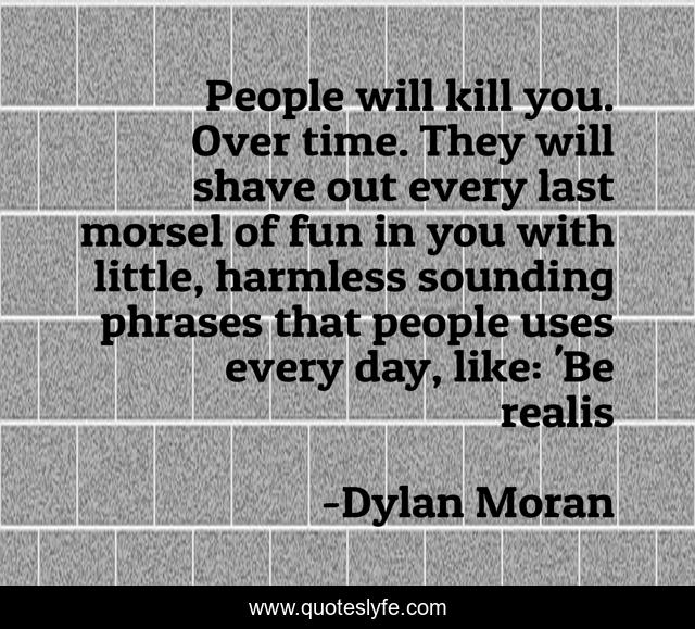 People will kill you. Over time. They will shave out every last morsel of fun in you with little, harmless sounding phrases that people uses every day, like: 'Be realis