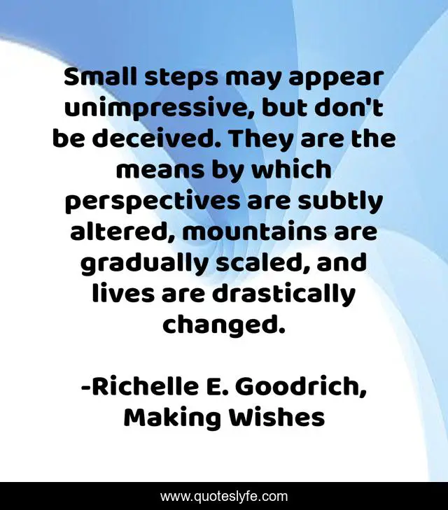 Small steps may appear unimpressive, but don't be deceived. They are the means by which perspectives are subtly altered, mountains are gradually scaled, and lives are drastically changed.