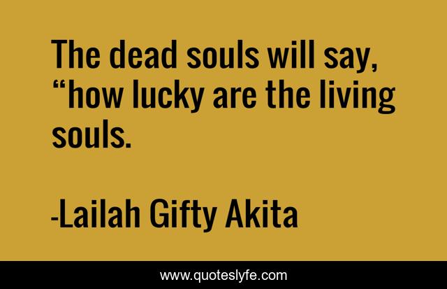 The dead souls will say, “how lucky are the living souls.