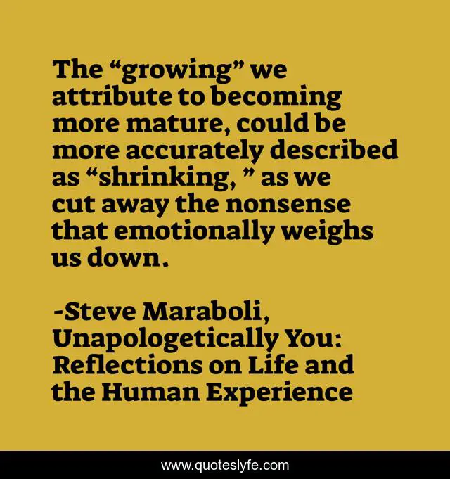 The “growing” we attribute to becoming more mature, could be more accurately described as “shrinking, ” as we cut away the nonsense that emotionally weighs us down.