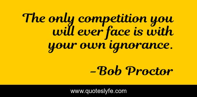 The only competition you will ever face is with your own ignorance.