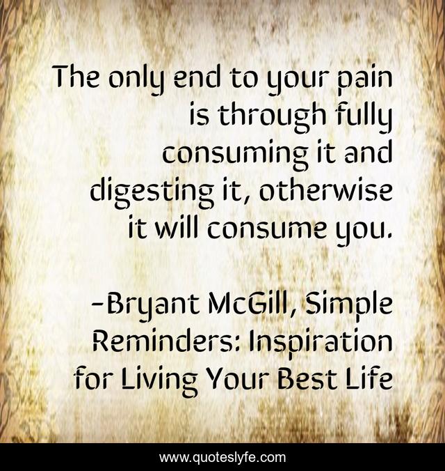 The only end to your pain is through fully consuming it and digesting it, otherwise it will consume you.