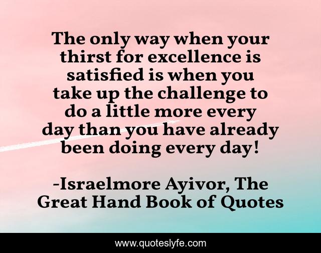 The only way when your thirst for excellence is satisfied is when you take up the challenge to do a little more every day than you have already been doing every day!