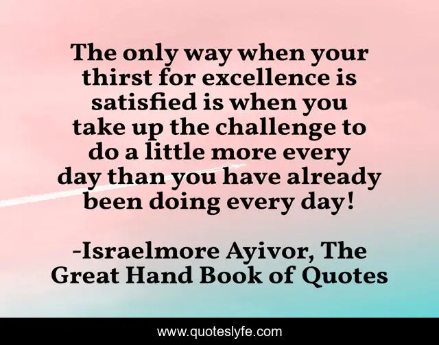 The only way when your thirst for excellence is satisfied is when you take up the challenge to do a little more every day than you have already been doing every day!