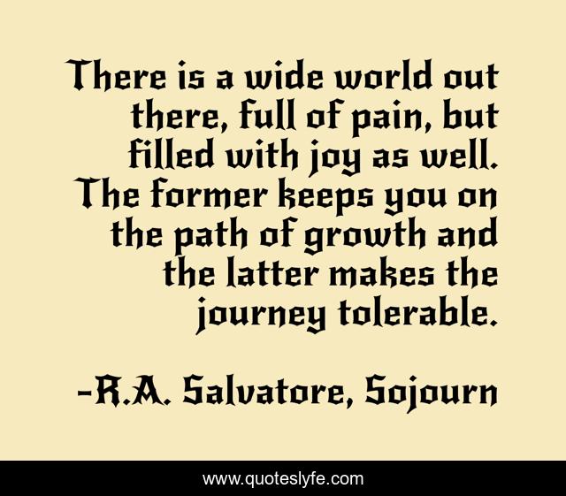 There is a wide world out there, full of pain, but filled with joy as well. The former keeps you on the path of growth and the latter makes the journey tolerable.