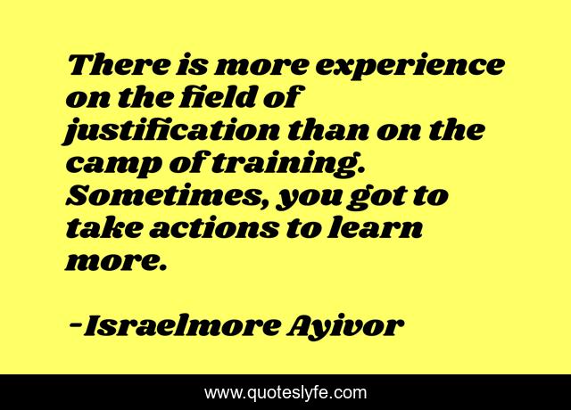 There is more experience on the field of justification than on the camp of training. Sometimes, you got to take actions to learn more.