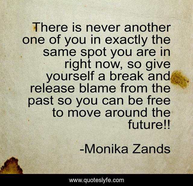 There is never another one of you in exactly the same spot you are in right now, so give yourself a break and release blame from the past so you can be free to move around the future!!
