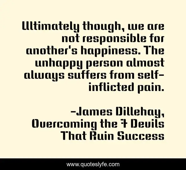 Ultimately though, we are not responsible for another's happiness. The unhappy person almost always suffers from self-inflicted pain.