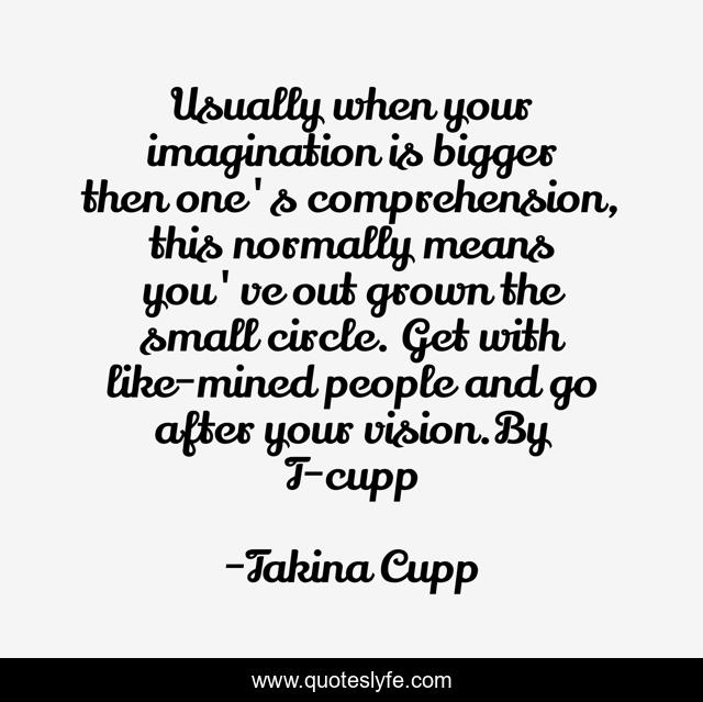 Usually when your imagination is bigger then one's comprehension, this normally means you've out grown the small circle. Get with like-mined people and go after your vision.By T-cupp