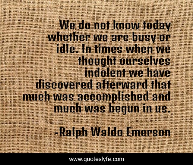 We do not know today whether we are busy or idle. In times when we thought ourselves indolent we have discovered afterward that much was accomplished and much was begun in us.