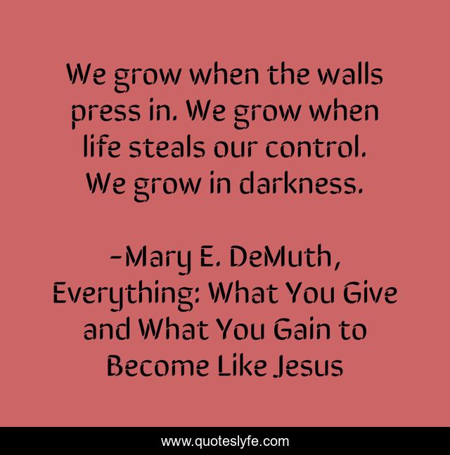 We grow when the walls press in. We grow when life steals our control. We grow in darkness.