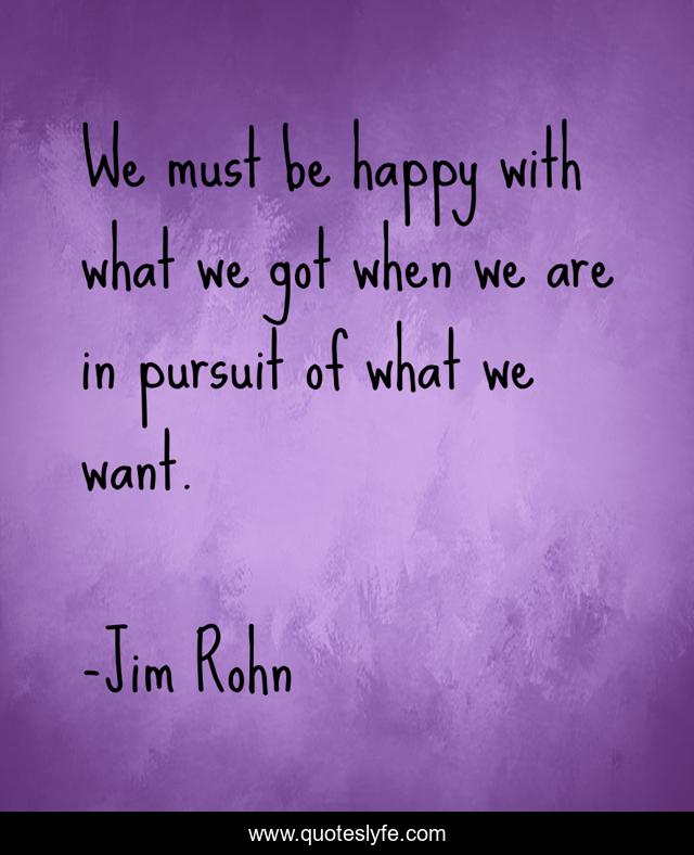 We must be happy with what we got when we are in pursuit of what we want.