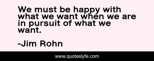 We must be happy with what we want when we are in pursuit of what we want.