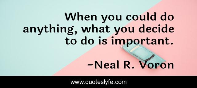 When you could do anything, what you decide to do is important.