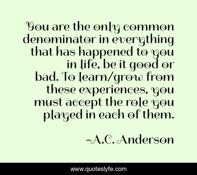 You are the only common denominator in everything that has happened to you in life, be it good or bad. To learn/grow from these experiences, you must accept the role you played in each of them.