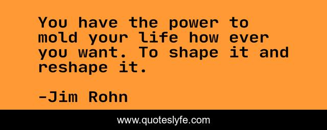 You have the power to mold your life how ever you want. To shape it and reshape it.