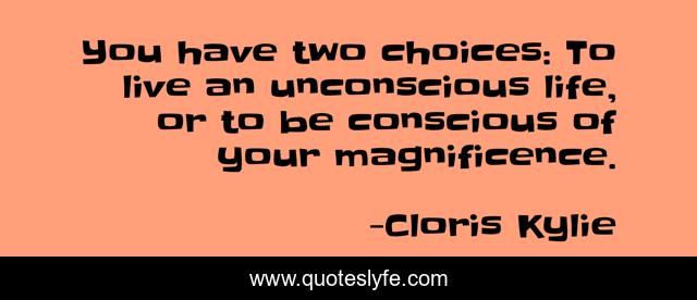 You have two choices: To live an unconscious life, or to be conscious of your magnificence.