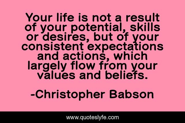 Your life is not a result of your potential, skills or desires, but of your consistent expectations and actions, which largely flow from your values and beliefs.