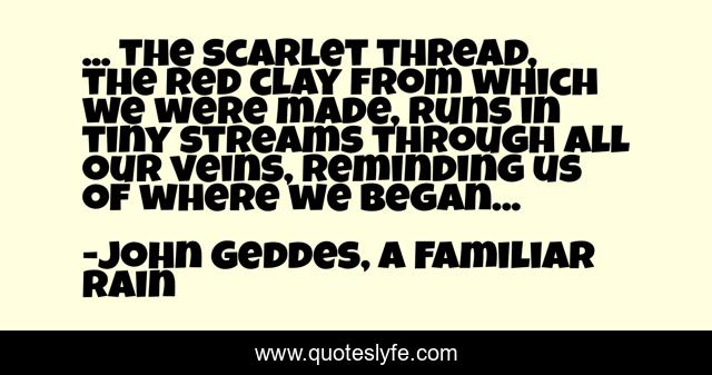... the scarlet thread, the red clay from which we were made, runs in tiny streams through all our veins, reminding us of where we began...
