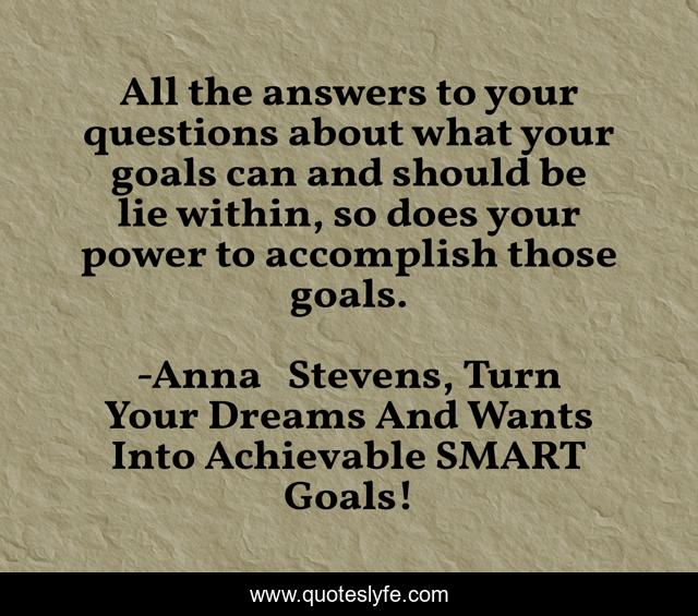 All the answers to your questions about what your goals can and should be lie within, so does your power to accomplish those goals.