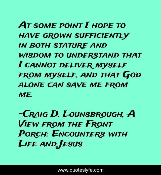 At some point I hope to have grown sufficiently in both stature and wisdom to understand that I cannot deliver myself from myself, and that God alone can save me from me.