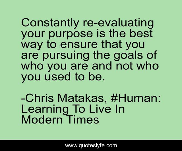 Constantly re-evaluating your purpose is the best way to ensure that you are pursuing the goals of who you are and not who you used to be.