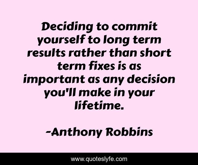 Deciding to commit yourself to long term results rather than short term fixes is as important as any decision you'll make in your lifetime.