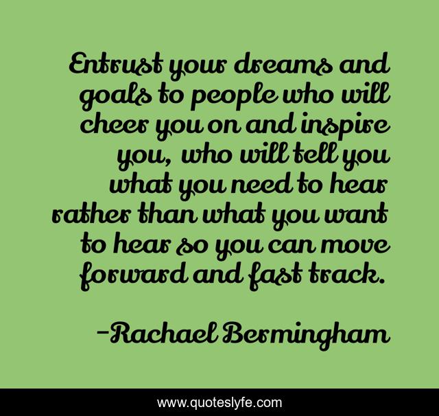 Entrust your dreams and goals to people who will cheer you on and inspire you, who will tell you what you need to hear rather than what you want to hear so you can move forward and fast track.